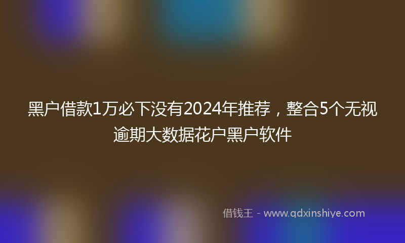 黑户借款1万必下没有2024年推荐，整合5个无视逾期大数据花户黑户软件