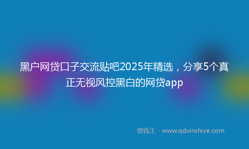 黑户网贷口子交流贴吧2025年精选，分享5个真正无视风控黑白的网贷app