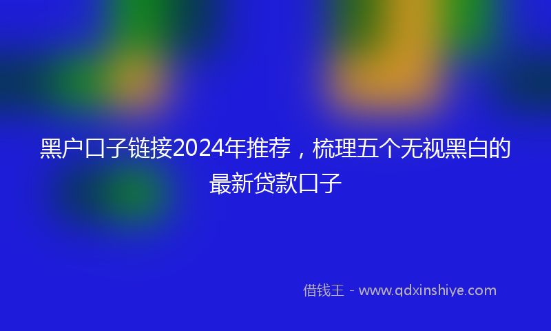 黑户口子链接2024年推荐，梳理五个无视黑白的最新贷款口子