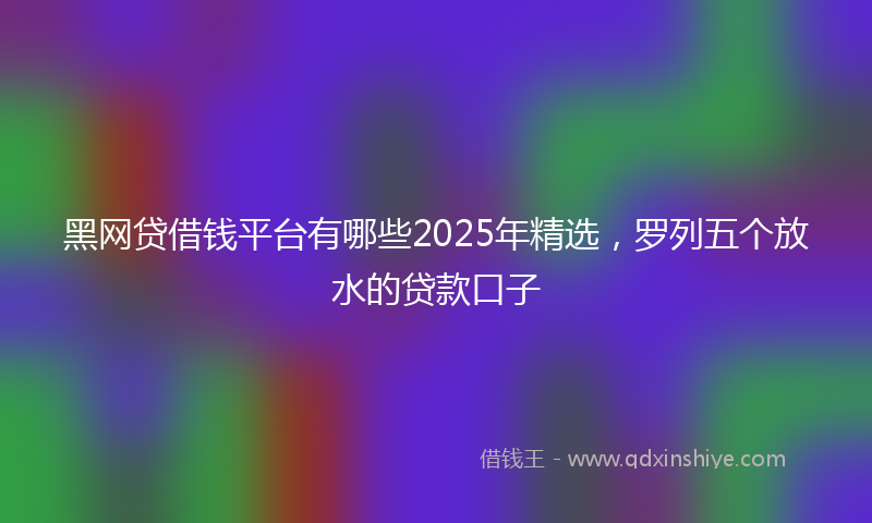 黑网贷借钱平台有哪些2025年精选，罗列五个放水的贷款口子