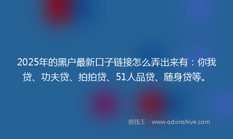 2025年的黑户最新口子链接怎么弄出来有：你我贷、功夫贷、拍拍贷、51人品贷、随身贷等。