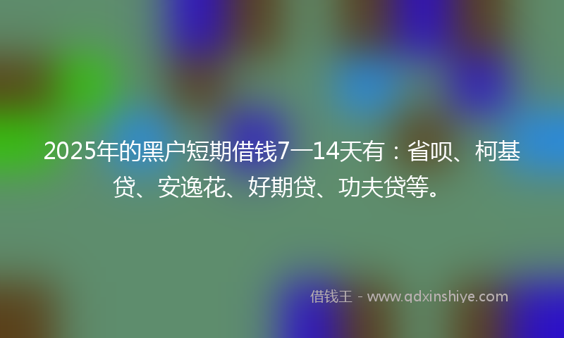 2025年的黑户短期借钱7一14天有：省呗、柯基贷、安逸花、好期贷、功夫贷等。