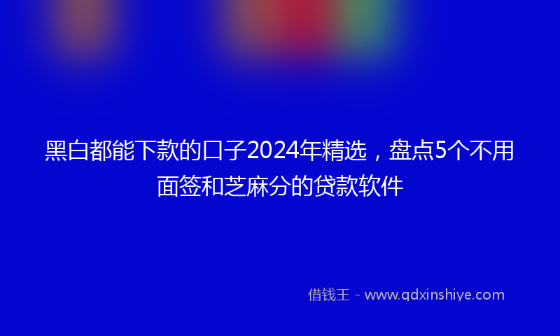 黑白都能下款的口子2024年精选，盘点5个不用面签和芝麻分的贷款软件