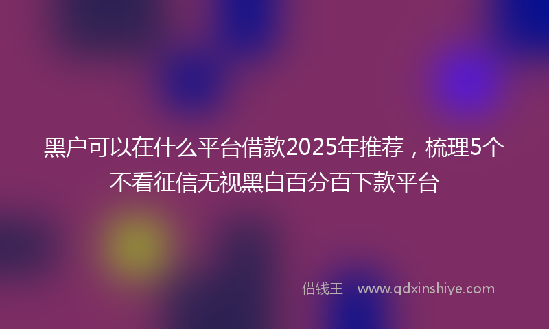 黑户可以在什么平台借款2025年推荐，梳理5个不看征信无视黑白百分百下款平台