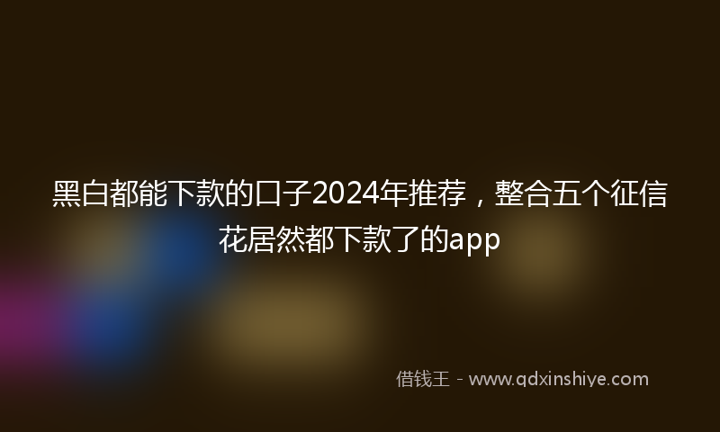 黑白都能下款的口子2024年推荐，整合五个征信花居然都下款了的app
