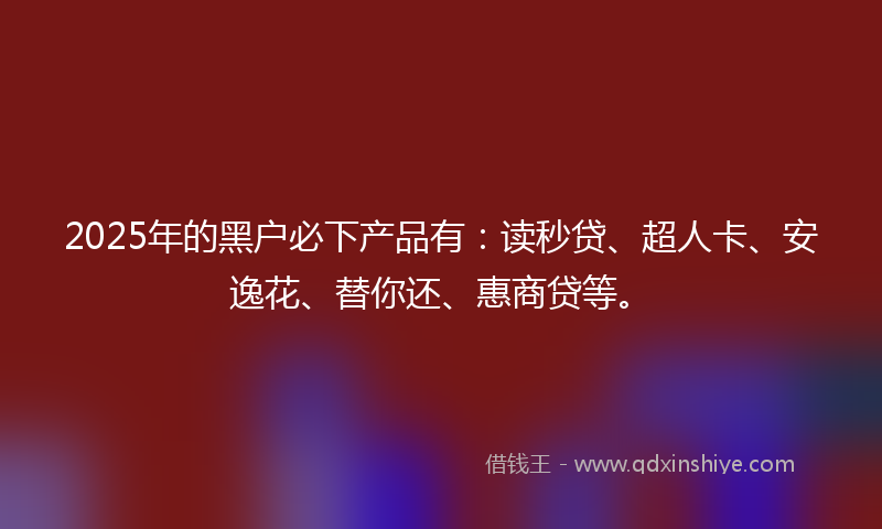 2025年的黑户必下产品有：读秒贷、超人卡、安逸花、替你还、惠商贷等。