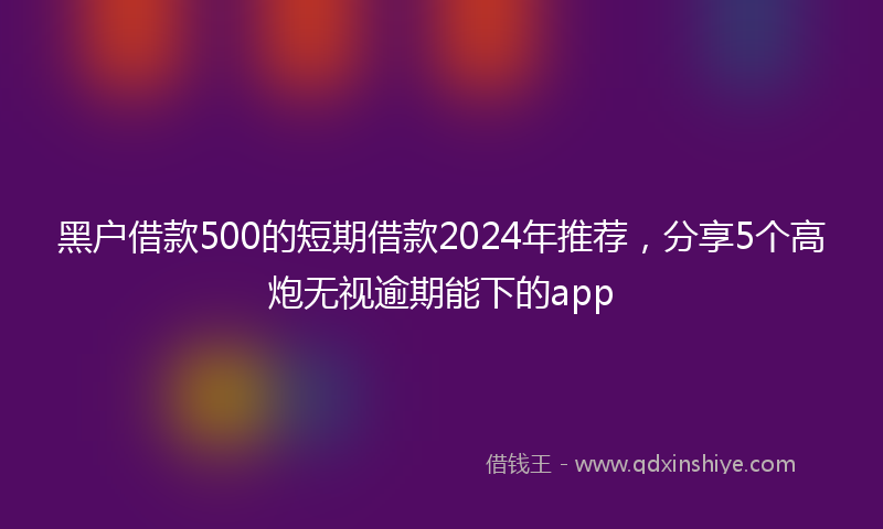 黑户借款500的短期借款2024年推荐，分享5个高炮无视逾期能下的app