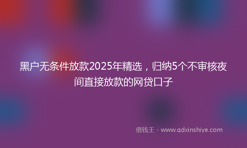 黑户无条件放款2025年精选，归纳5个不审核夜间直接放款的网贷口子