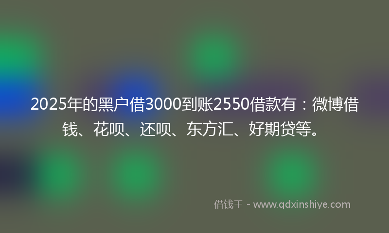 2025年的黑户借3000到账2550借款有：微博借钱、花呗、还呗、东方汇、好期贷等。