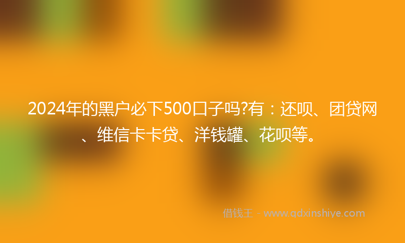 2024年的黑户必下500口子吗?有：还呗、团贷网、维信卡卡贷、洋钱罐、花呗等。