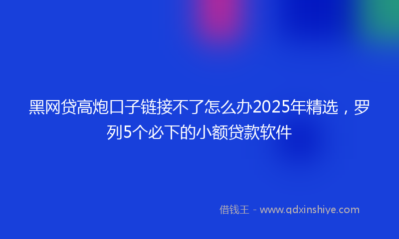黑网贷高炮口子链接不了怎么办2025年精选，罗列5个必下的小额贷款软件