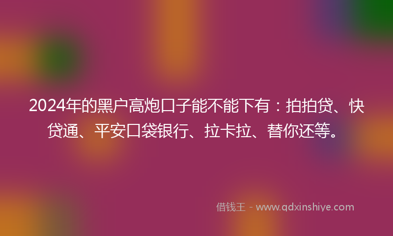 2024年的黑户高炮口子能不能下有：拍拍贷、快贷通、平安口袋银行、拉卡拉、替你还等。