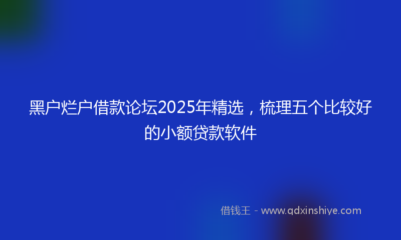 黑户烂户借款论坛2025年精选，梳理五个比较好的小额贷款软件