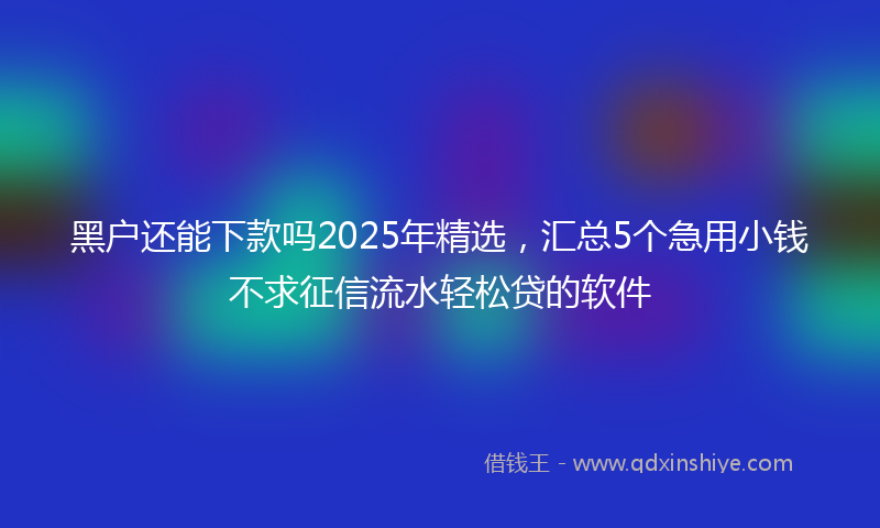 黑户还能下款吗2025年精选，汇总5个急用小钱不求征信流水轻松贷的软件