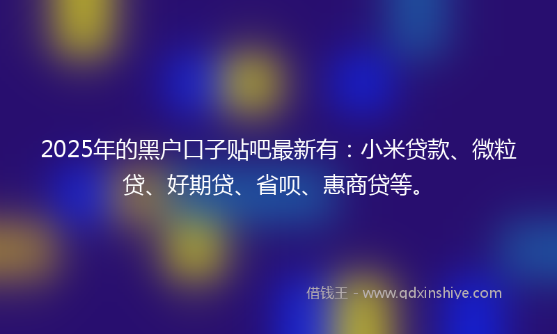 2025年的黑户口子贴吧最新有：小米贷款、微粒贷、好期贷、省呗、惠商贷等。