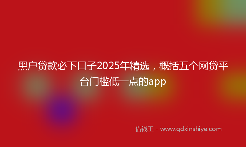 黑户贷款必下口子2025年精选，概括五个网贷平台门槛低一点的app