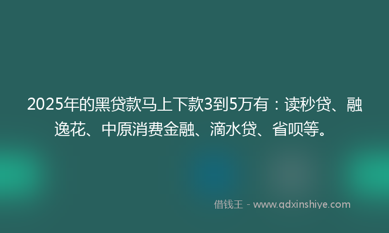 2025年的黑贷款马上下款3到5万有：读秒贷、融逸花、中原消费金融、滴水贷、省呗等。