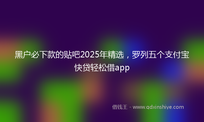 黑户必下款的贴吧2025年精选，罗列五个支付宝快贷轻松借app
