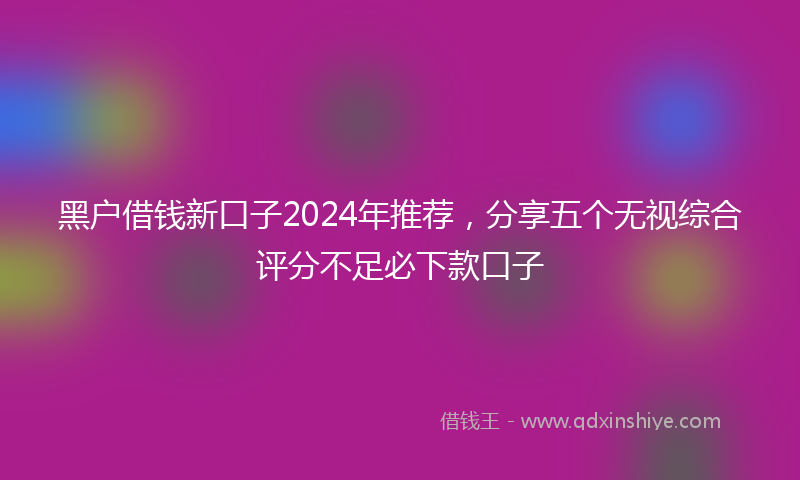 黑户借钱新口子2024年推荐，分享五个无视综合评分不足必下款口子