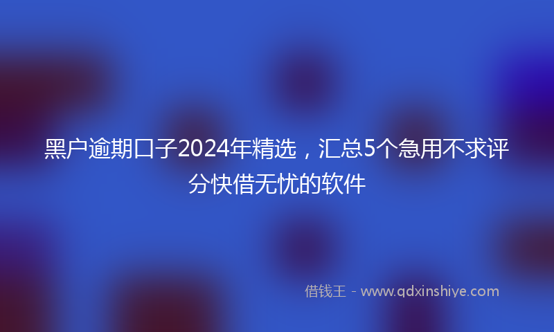 黑户逾期口子2024年精选，汇总5个急用不求评分快借无忧的软件