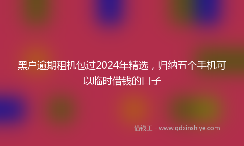 黑户逾期租机包过2024年精选，归纳五个手机可以临时借钱的口子