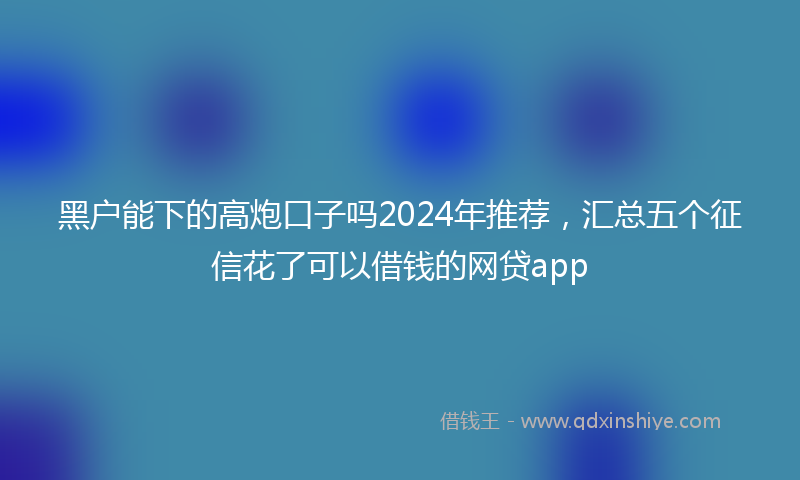 黑户能下的高炮口子吗2024年推荐，汇总五个征信花了可以借钱的网贷app