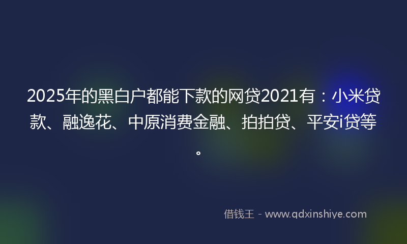 2025年的黑白户都能下款的网贷2021有：小米贷款、融逸花、中原消费金融、拍拍贷、平安i贷等。