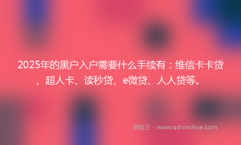 2025年的黑户入户需要什么手续有：维信卡卡贷、超人卡、读秒贷、e微贷、人人贷等。