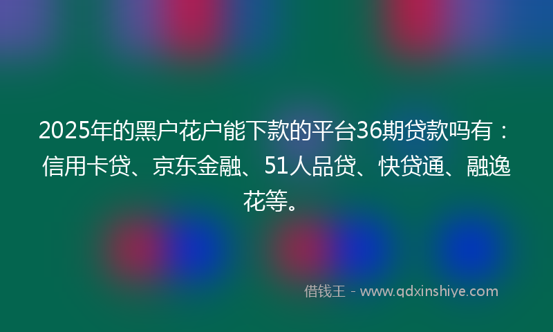 2025年的黑户花户能下款的平台36期贷款吗有：信用卡贷、京东金融、51人品贷、快贷通、融逸花等。