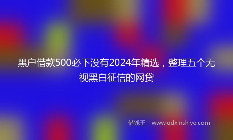 黑户借款500必下没有2024年精选，整理五个无视黑白征信的网贷