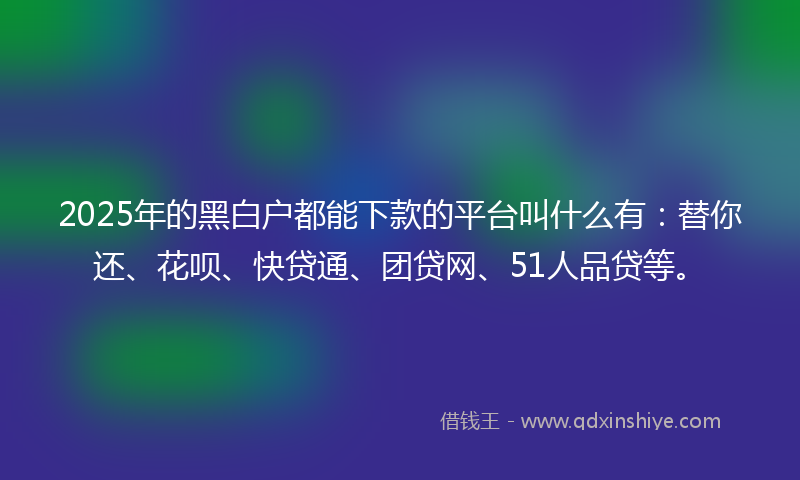 2025年的黑白户都能下款的平台叫什么有：替你还、花呗、快贷通、团贷网、51人品贷等。