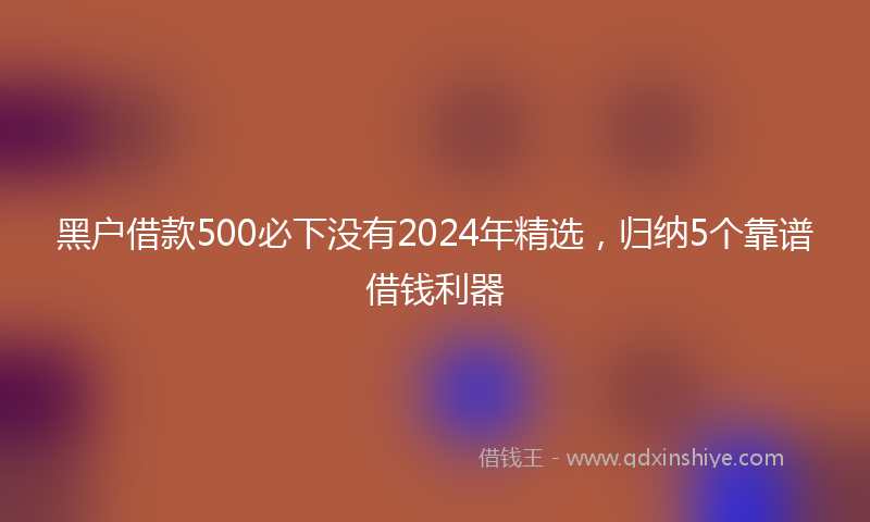 黑户借款500必下没有2024年精选，归纳5个靠谱借钱利器