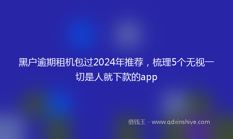 黑户逾期租机包过2024年推荐，梳理5个无视一切是人就下款的app