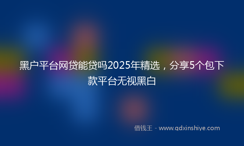 黑户平台网贷能贷吗2025年精选，分享5个包下款平台无视黑白