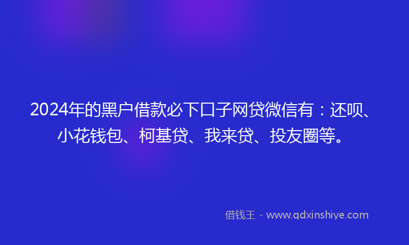2024年的黑户借款必下口子网贷微信有：还呗、小花钱包、柯基贷、我来贷、投友圈等。