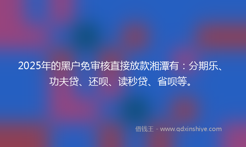 2025年的黑户免审核直接放款湘潭有：分期乐、功夫贷、还呗、读秒贷、省呗等。