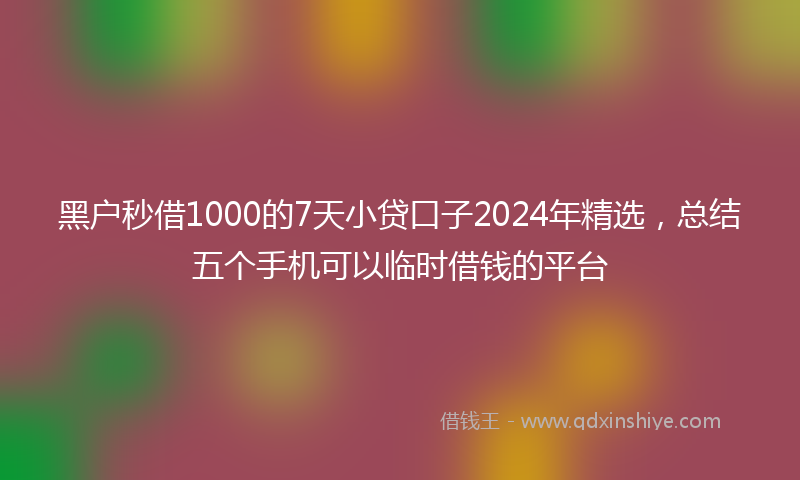 黑户秒借1000的7天小贷口子2024年精选，总结五个手机可以临时借钱的平台