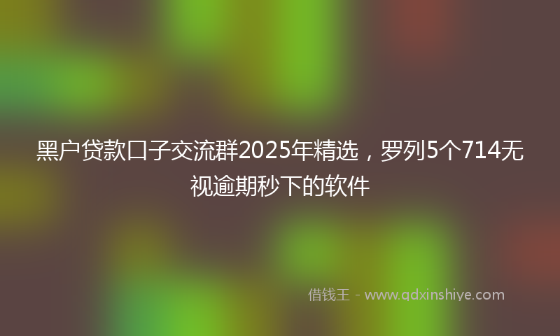 黑户贷款口子交流群2025年精选，罗列5个714无视逾期秒下的软件