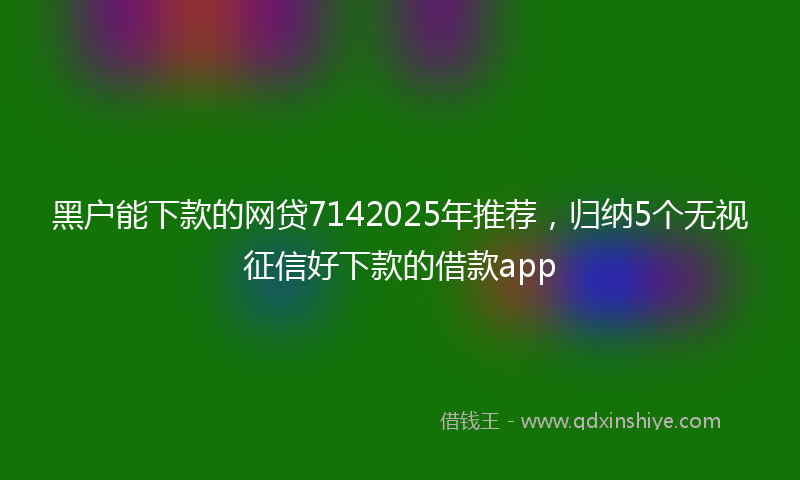 黑户能下款的网贷7142025年推荐，归纳5个无视征信好下款的借款app