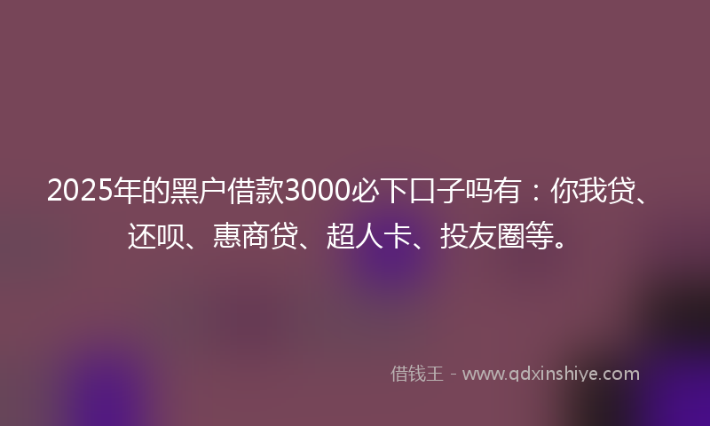 2025年的黑户借款3000必下口子吗有：你我贷、还呗、惠商贷、超人卡、投友圈等。