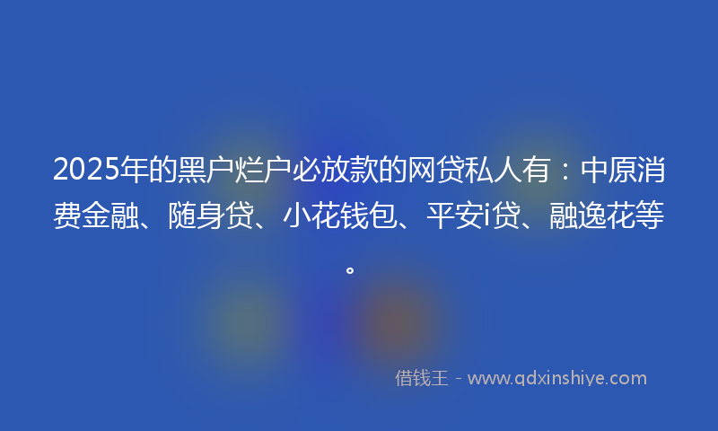2025年的黑户烂户必放款的网贷私人有：中原消费金融、随身贷、小花钱包、平安i贷、融逸花等。