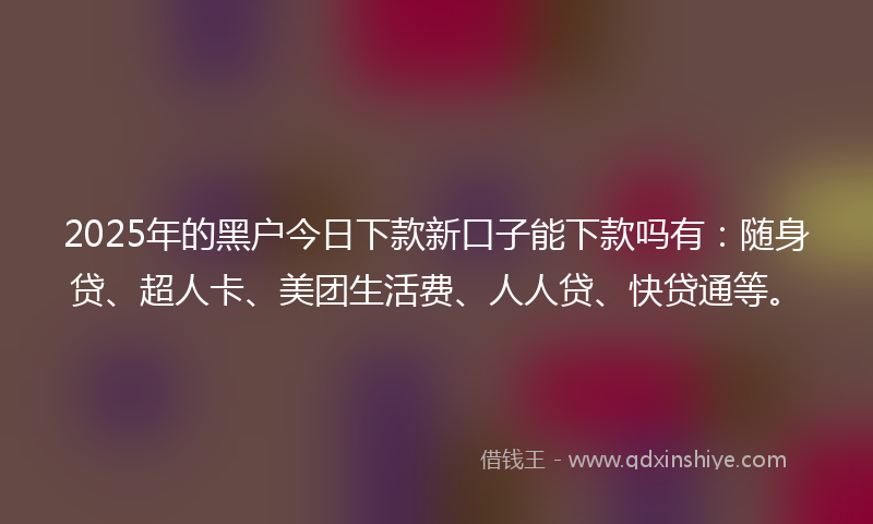 2025年的黑户今日下款新口子能下款吗有：随身贷、超人卡、美团生活费、人人贷、快贷通等。