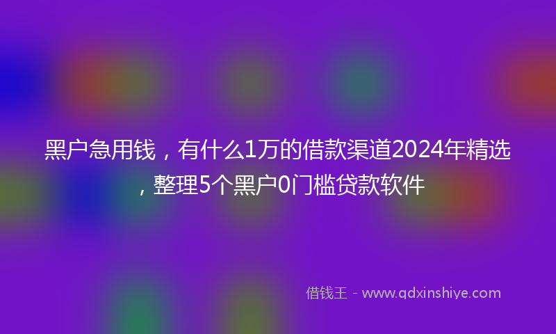 黑户急用钱，有什么1万的借款渠道2024年精选，整理5个黑户0门槛贷款软件