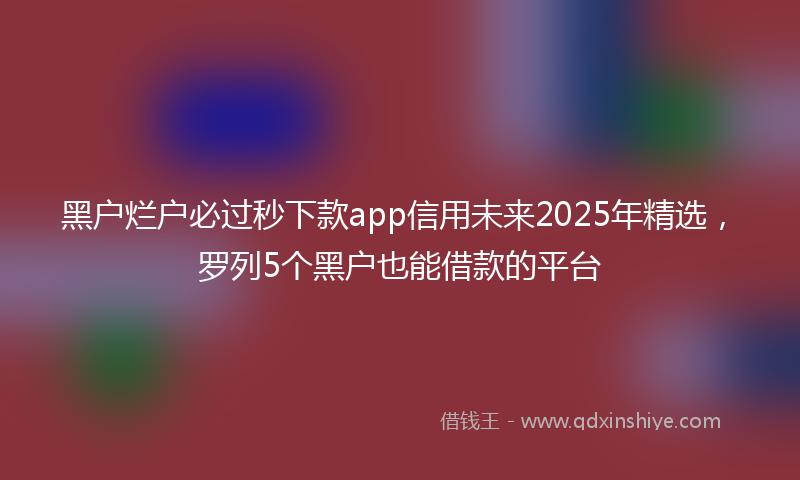 黑户烂户必过秒下款app信用未来2025年精选，罗列5个黑户也能借款的平台