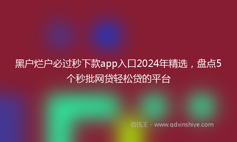 黑户烂户必过秒下款app入口2024年精选，盘点5个秒批网贷轻松贷的平台