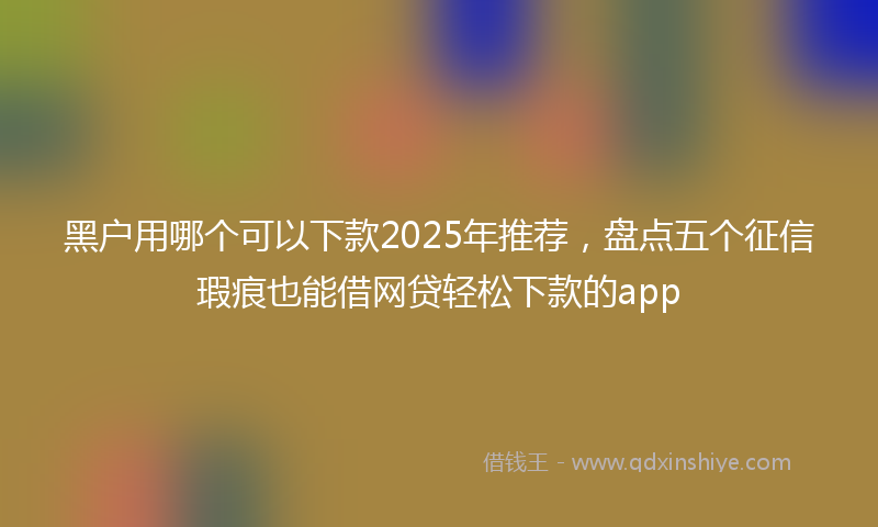 黑户用哪个可以下款2025年推荐，盘点五个征信瑕疵也能借网贷轻松下款的app