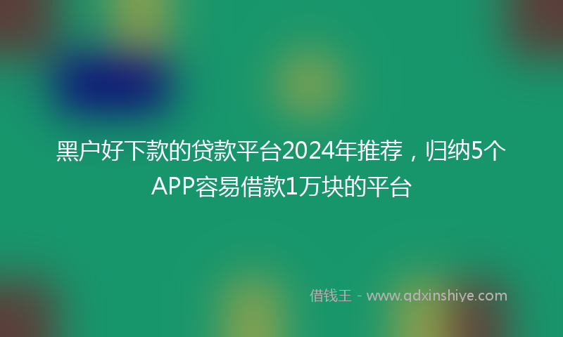 黑户好下款的贷款平台2024年推荐，归纳5个APP容易借款1万块的平台