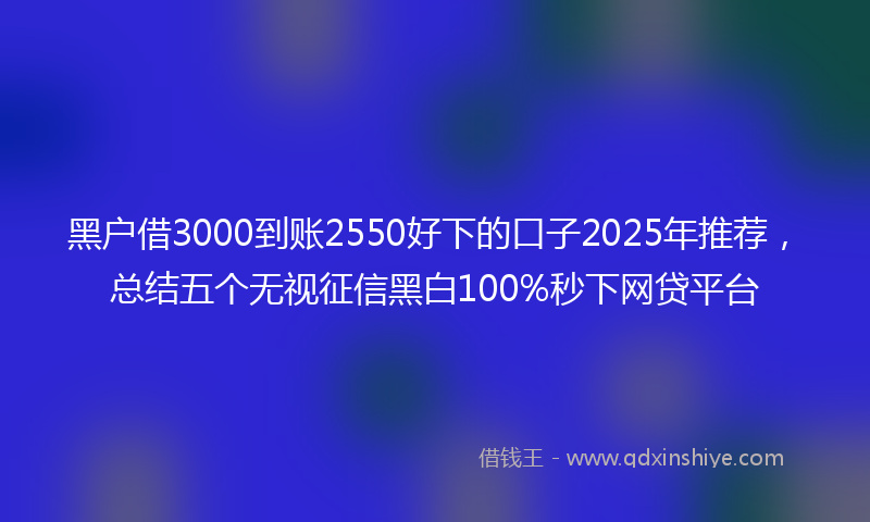 黑户借3000到账2550好下的口子2025年推荐，总结五个无视征信黑白100%秒下网贷平台