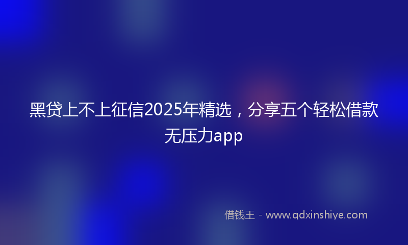 黑贷上不上征信2025年精选，分享五个轻松借款无压力app