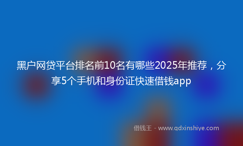 黑户网贷平台排名前10名有哪些2025年推荐，分享5个手机和身份证快速借钱app